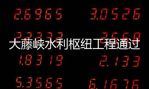 大藤峽水利樞紐工程通過正常蓄水位驗收 即將全面發(fā)揮綜合效益