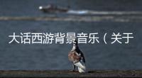 大話西游背景音樂（關于大話西游背景音樂的基本情況說明介紹）