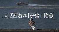 大話西游2葉子豬：隱藏的神秘力量與傳奇之旅！