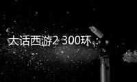 大話西游2 300環(huán)：一段充滿挑戰(zhàn)與奇遇的西游之旅