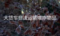 大貨車非法運輸爆炸物品  被警方查獲