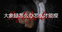 大象腿怎么辦怎么才能瘦腿？吸脂減肥法需要注意這些！