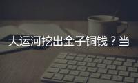 大運河挖出金子銅錢？當?shù)乇僦{：假的，已立牌禁止市民私挖