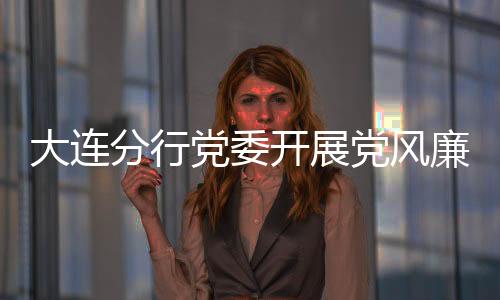 大連分行黨委開展黨風廉潔建設專題講座