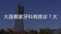 大連哪家牙科有夜診？大連萌芽口腔已經開通夜診服務啦