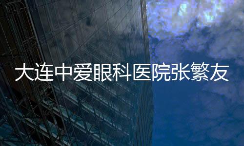 大連中愛眼科醫院張繁友出診時間在每周三周天,永豐街這個地址能找到他