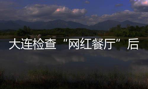 大連檢查“網(wǎng)紅餐廳”后廚房