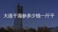 大連干海參多少錢(qián)一斤干海參的價(jià)格（大連海參多少錢(qián)一斤）