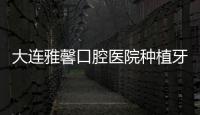 大連雅馨口腔醫院種植牙怎么樣?醫生技術可靠且價格透明,分享價格表
