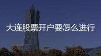 大連股票開戶要怎么進行辦理啊