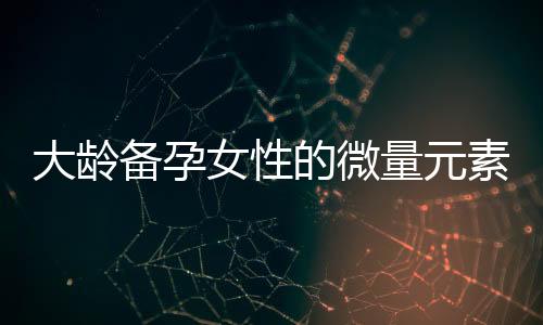 大齡備孕女性的微量元素與維生素補(bǔ)充指南