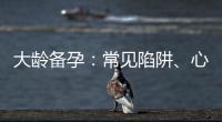 大齡備孕：常見陷阱、心理因素和解決方案