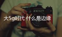 大5g時代 什么是邊緣計算 邊緣計算的發展前景如何？