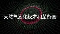 天然氣液化技術和裝備國產化實現重大突破