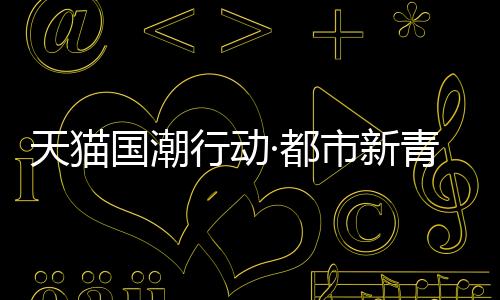 天貓國潮行動(dòng)·都市新青年春節(jié)返鄉(xiāng)的潮酷指南