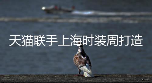 天貓聯(lián)手上海時裝周打造全球首個“云上時裝周”
