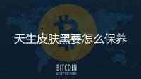 天生皮膚黑要怎么保養(yǎng)