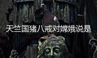 天竺國豬八戒對嫦娥說是舊相識，孫悟空聽后為何大怒？