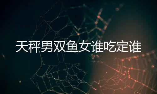 天秤男雙魚女誰(shuí)吃定誰(shuí)