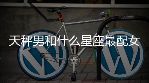 天秤男和什么星座最配女生 天秤男和什么星座最配
