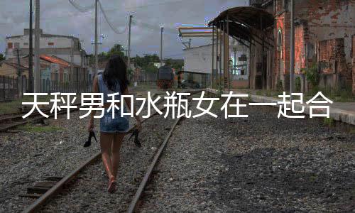 天秤男和水瓶女在一起合適嗎 天秤男和水瓶女合適嗎