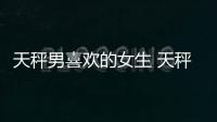 天秤男喜歡的女生 天秤男喜歡什么樣女生