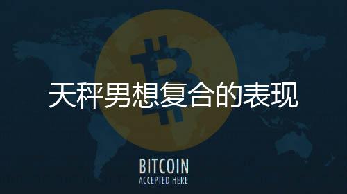 天秤男想復合的表現(xiàn)