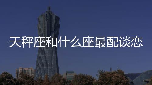 天秤座和什么座最配談戀愛的 天秤座和什么座最配談戀愛的星座