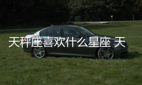 天秤座喜歡什么星座 天秤座最喜歡的星座