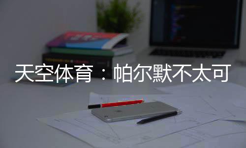 天空體育：帕爾默不太可能去報到，英格蘭隊補招吉布斯懷特