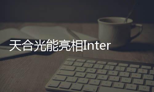 天合光能亮相Intersolar Europe，展示創新產品與解決方案