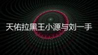 天佑拉黑王小源與劉一手微信什么恩怨