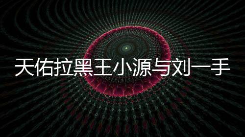 天佑拉黑王小源與劉一手微信什么恩怨