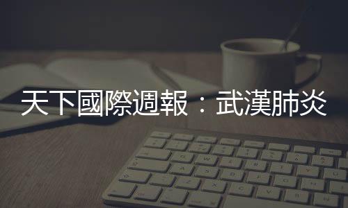 天下國際週報：武漢肺炎，能撼動習近平的權力地位嗎？｜天下雜誌