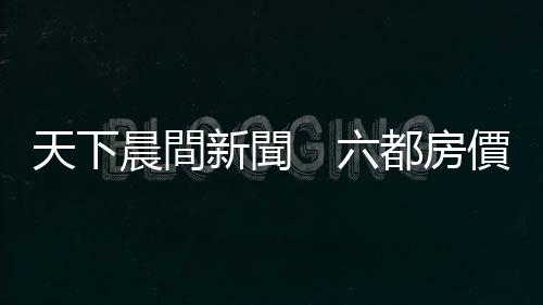 天下晨間新聞　六都房?jī)r(jià)，誰最會(huì)漲？｜天下雜誌