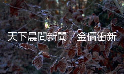 天下晨間新聞　金價衝新高價後掉下來　發生什麼事？｜天下雜誌