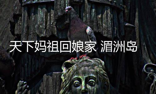 天下媽祖回娘家 湄洲島迎來進(jìn)香潮