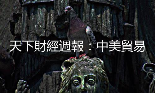 天下財(cái)經(jīng)週報(bào)：中美貿(mào)易戰(zhàn)談判，困難的事以後再說｜天下雜誌