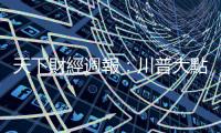 天下財經週報：川普大點兵，這次點到誰？｜天下雜誌