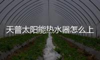 天普太陽能熱水器怎么上水，熱水器怎么上水