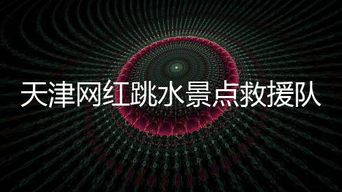 天津網紅跳水景點救援隊2天救14人 其中7人因跳水姿勢不對昏迷