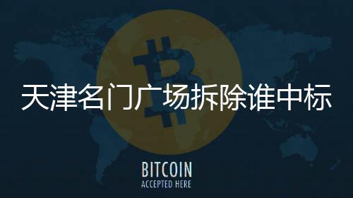 天津名門廣場(chǎng)拆除誰中標(biāo)了（天津名門廣場(chǎng)）