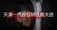 天津一汽股權轉讓重大進展 最快10日內公布