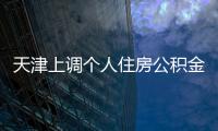 天津上調個人住房公積金貸款額度 助力樓市交易恢復