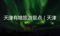 天津有啥旅游景點（天津有什么旅游景點）