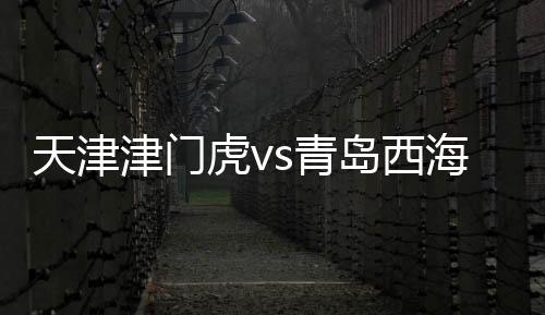 天津津門虎vs青島西海岸：天津苦戰(zhàn)被擊潰，沉寂之后卷土重來？