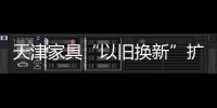 天津家具“以舊換新”擴點 受助困難家庭擴面