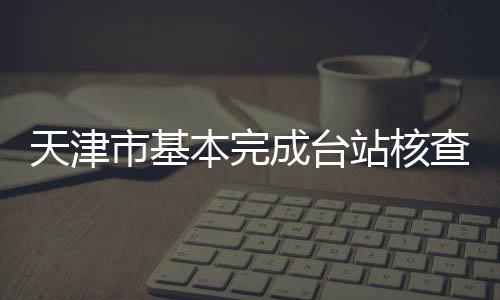 天津市基本完成臺站核查階段工作