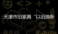 天津市舊家具“以舊換新”政策受歡迎