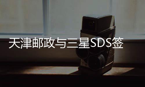 天津郵政與三星SDS簽訂戰略合作協議